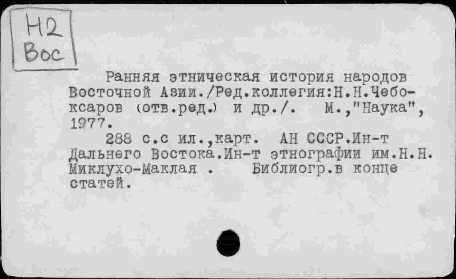 ﻿Hü
Вое.
Ранняя этническая история народов Восточной Азии./Ред.коллегия:Н.Н.Чебо-ксаров (.отв.ред.) и др./.	М.,"Наука",
1977.
288 с.с ил.,карт. АН СССР.Ин-т Дальнего Востока.Ин-т этнографии им.Н.Н. Миклухо-Маклая . Библиогр.в конце статей.